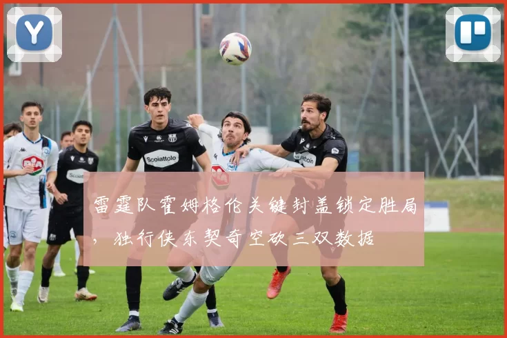 雷霆队霍姆格伦关键封盖锁定胜局，独行侠东契奇空砍三双数据