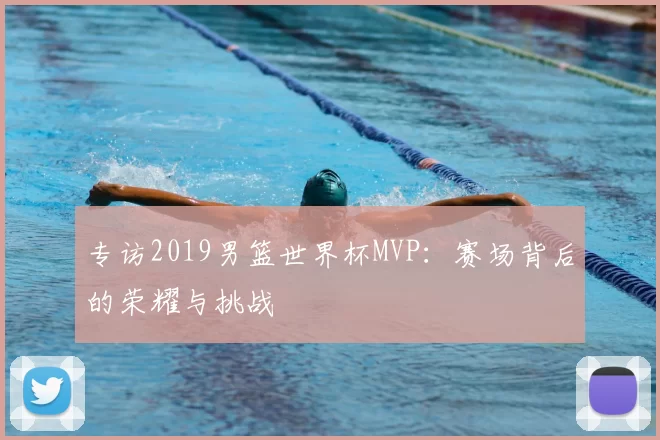 专访2019男篮世界杯MVP:赛场背后的荣耀与挑战