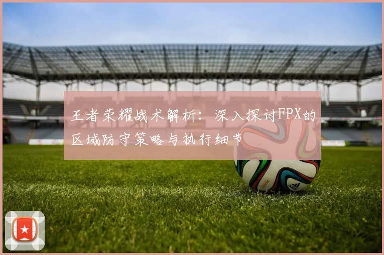 王者荣耀战术解析:深入探讨FPX的区域防守策略与执行细节