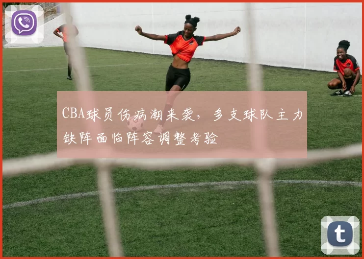 CBA球员伤病潮来袭，多支球队主力缺阵面临阵容调整考验