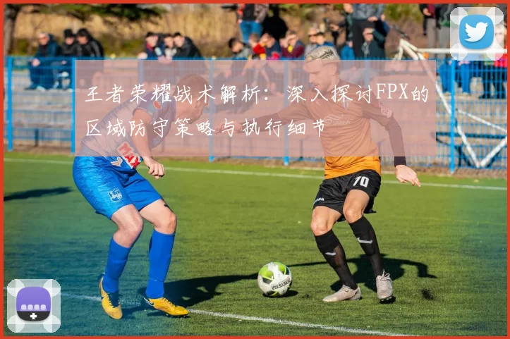 王者荣耀战术解析:深入探讨FPX的区域防守策略与执行细节