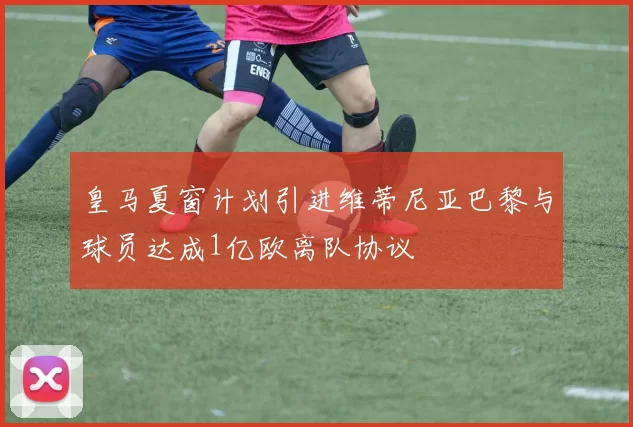 皇马夏窗计划引进维蒂尼亚巴黎与球员达成1亿欧离队协议