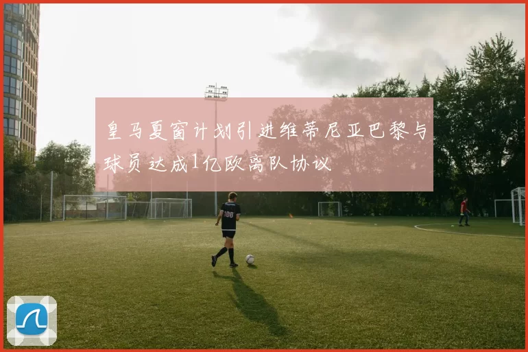 皇马夏窗计划引进维蒂尼亚巴黎与球员达成1亿欧离队协议