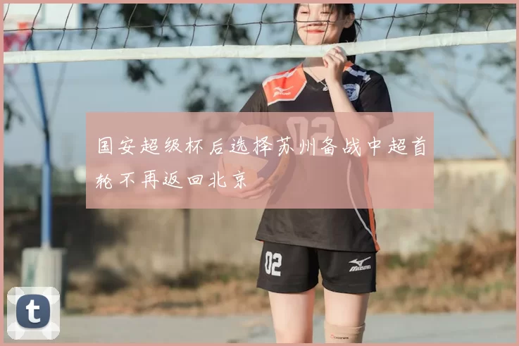 国安超级杯后选择苏州备战中超首轮不再返回北京