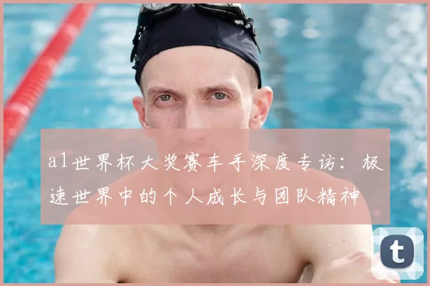a1世界杯大奖赛车手深度专访：极速世界中的个人成长与团队精神
