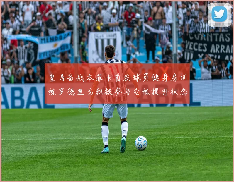 皇马备战本菲卡首发球员健身房训练罗德里戈积极参与合练提升状态