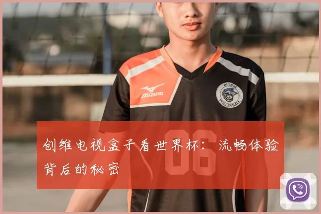 创维电视盒子看世界杯:流畅体验背后的秘密