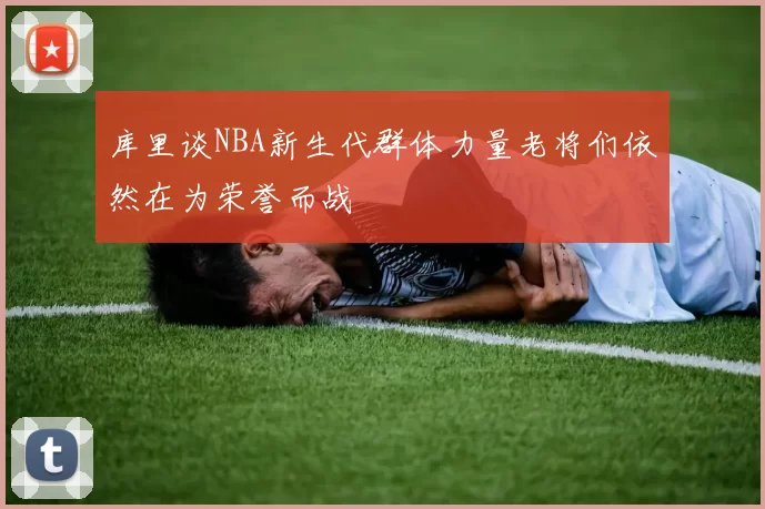 库里谈NBA新生代群体力量老将们依然在为荣誉而战