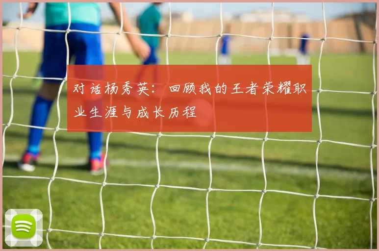 对话杨秀英：回顾我的王者荣耀职业生涯与成长历程