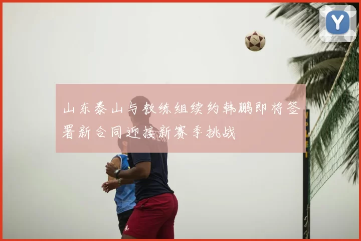 山东泰山与教练组续约韩鹏即将签署新合同迎接新赛季挑战