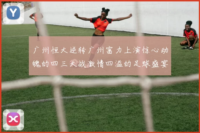 广州恒大逆转广州富力上演惊心动魄的四三大战激情四溢的足球盛宴