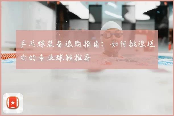乒乓球装备选购指南:如何挑选适合的专业球鞋推荐