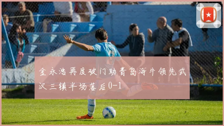 金永浩再度破门助青岛海牛领先武汉三镇半场落后0-1