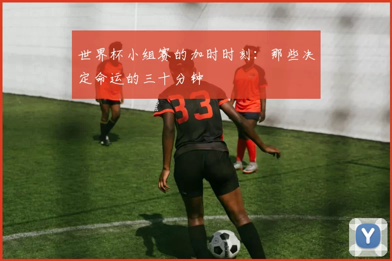 世界杯小组赛的加时时刻:那些决定命运的三十分钟