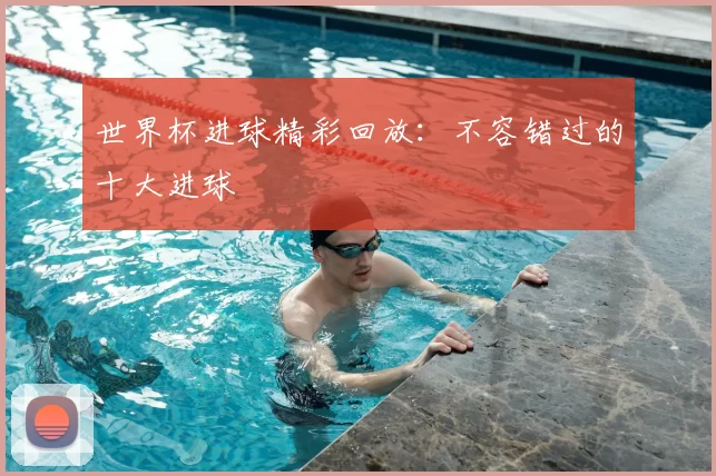 世界杯进球精彩回放：不容错过的十大进球