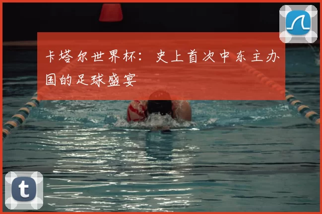 卡塔尔世界杯：史上首次中东主办国的足球盛宴