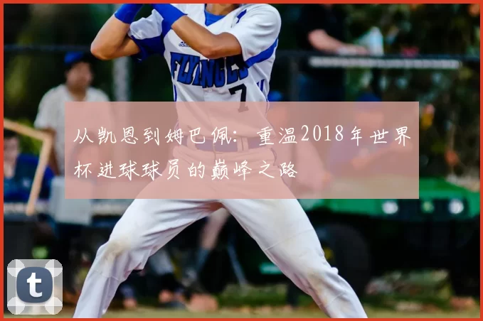 从凯恩到姆巴佩:重温2018年世界杯进球球员的巅峰之路