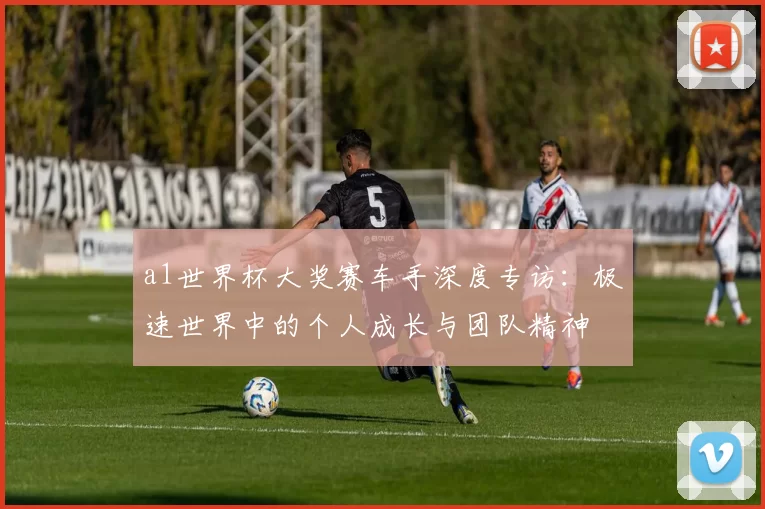 a1世界杯大奖赛车手深度专访：极速世界中的个人成长与团队精神