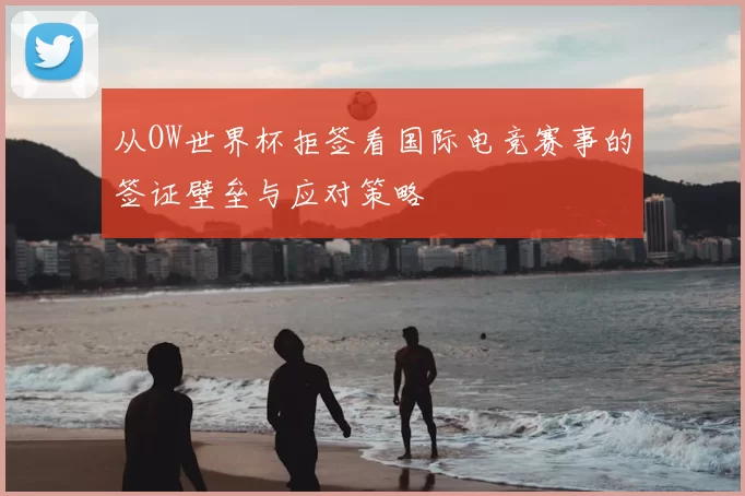 从OW世界杯拒签看国际电竞赛事的签证壁垒与应对策略