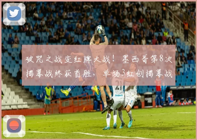 破咒之战变红牌大战!墨西哥第8次揭幕战终获首胜,单场3红创揭幕战历史纪录