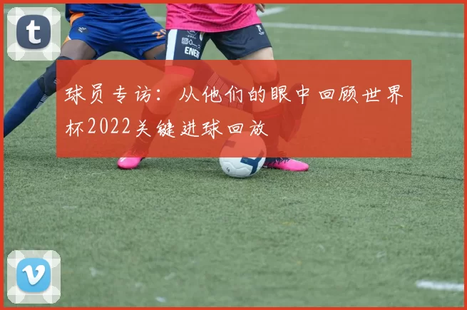 球员专访:从他们的眼中回顾世界杯2022关键进球回放