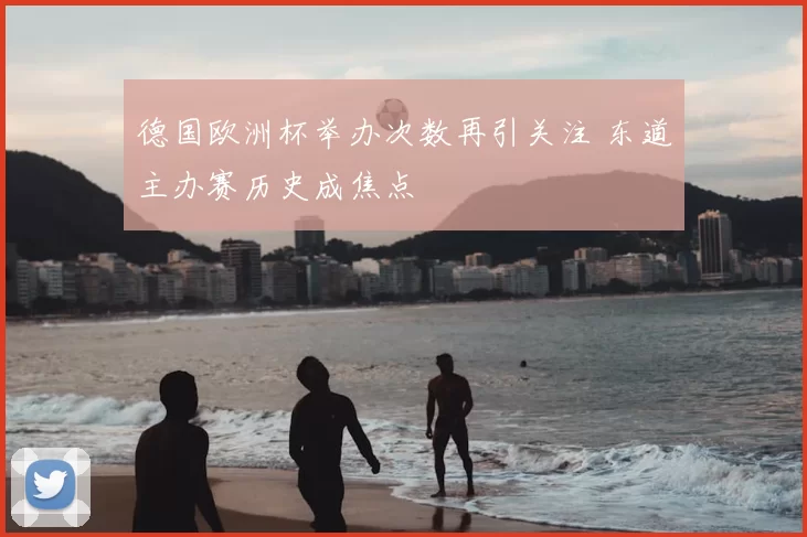 德国欧洲杯举办次数再引关注 东道主办赛历史成焦点