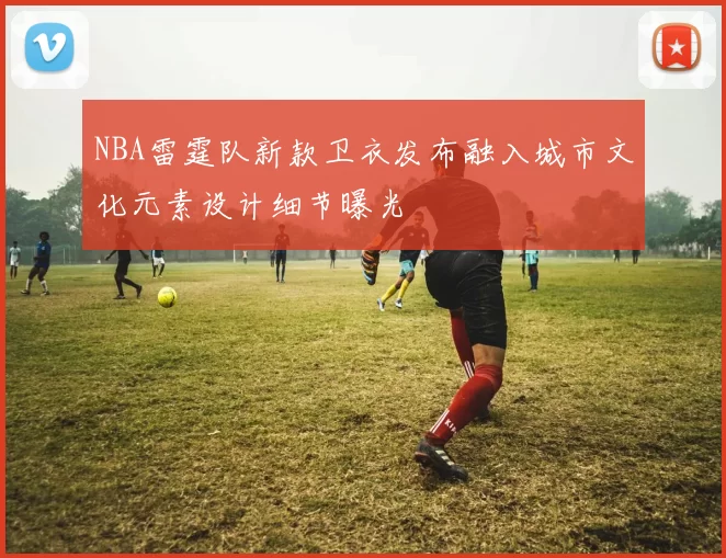 NBA雷霆队新款卫衣发布融入城市文化元素设计细节曝光