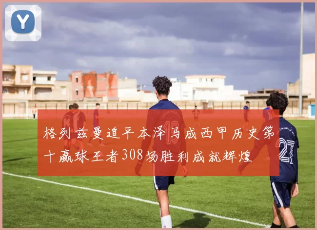 格列兹曼追平本泽马成西甲历史第十赢球王者308场胜利成就辉煌