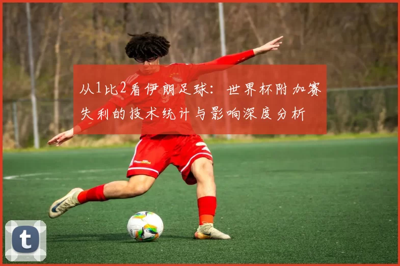 从1比2看伊朗足球:世界杯附加赛失利的技术统计与影响深度分析